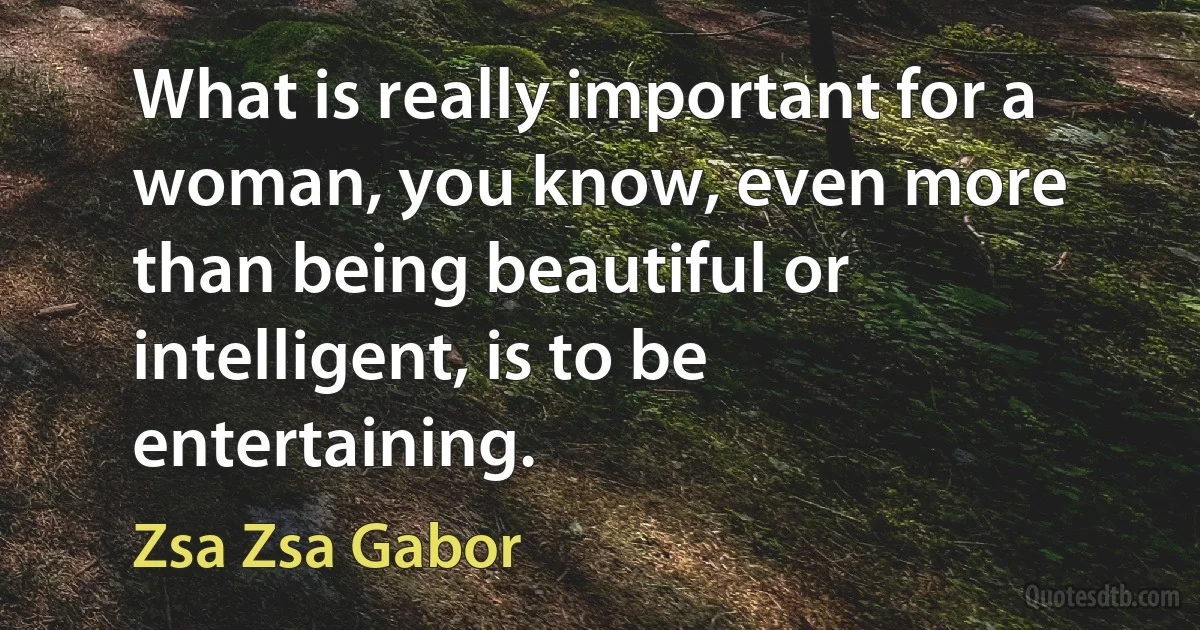 What is really important for a woman, you know, even more than being beautiful or intelligent, is to be entertaining. (Zsa Zsa Gabor)