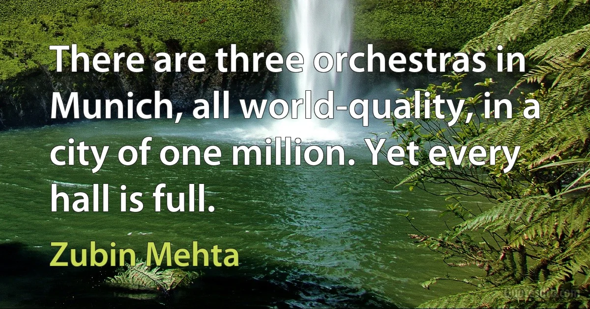 There are three orchestras in Munich, all world-quality, in a city of one million. Yet every hall is full. (Zubin Mehta)