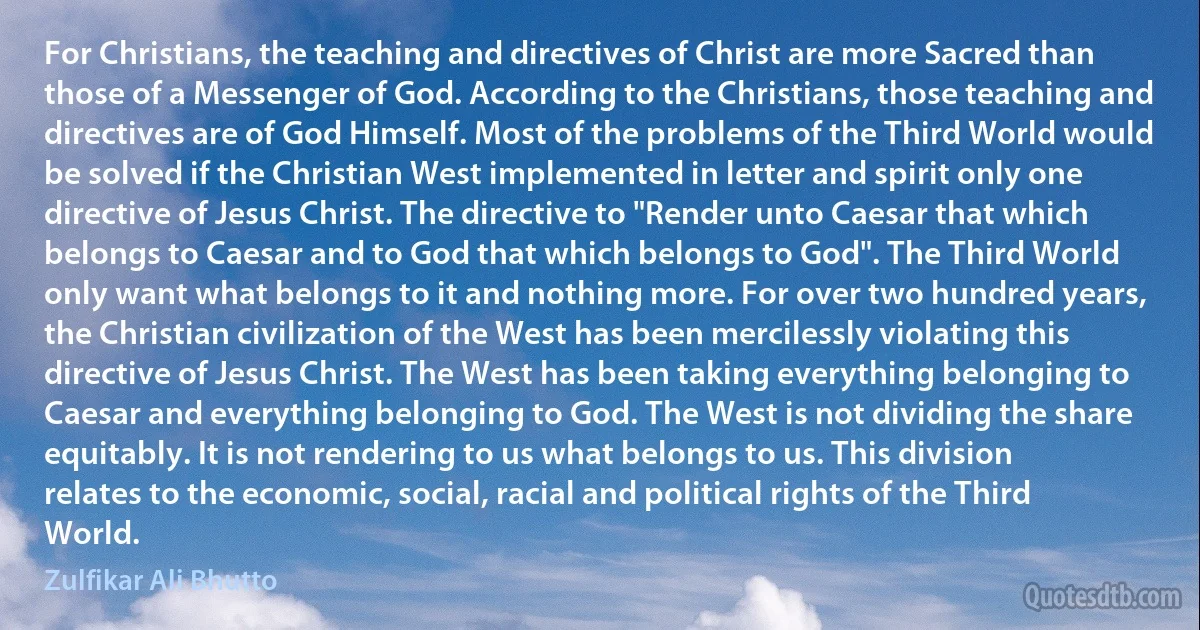 For Christians, the teaching and directives of Christ are more Sacred than those of a Messenger of God. According to the Christians, those teaching and directives are of God Himself. Most of the problems of the Third World would be solved if the Christian West implemented in letter and spirit only one directive of Jesus Christ. The directive to "Render unto Caesar that which belongs to Caesar and to God that which belongs to God". The Third World only want what belongs to it and nothing more. For over two hundred years, the Christian civilization of the West has been mercilessly violating this directive of Jesus Christ. The West has been taking everything belonging to Caesar and everything belonging to God. The West is not dividing the share equitably. It is not rendering to us what belongs to us. This division relates to the economic, social, racial and political rights of the Third World. (Zulfikar Ali Bhutto)