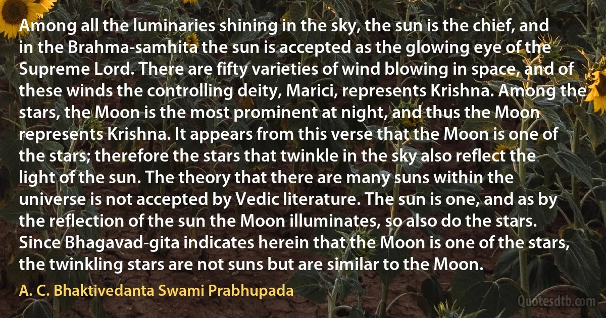 Among all the luminaries shining in the sky, the sun is the chief, and in the Brahma-samhita the sun is accepted as the glowing eye of the Supreme Lord. There are fifty varieties of wind blowing in space, and of these winds the controlling deity, Marici, represents Krishna. Among the stars, the Moon is the most prominent at night, and thus the Moon represents Krishna. It appears from this verse that the Moon is one of the stars; therefore the stars that twinkle in the sky also reflect the light of the sun. The theory that there are many suns within the universe is not accepted by Vedic literature. The sun is one, and as by the reflection of the sun the Moon illuminates, so also do the stars. Since Bhagavad-gita indicates herein that the Moon is one of the stars, the twinkling stars are not suns but are similar to the Moon. (A. C. Bhaktivedanta Swami Prabhupada)