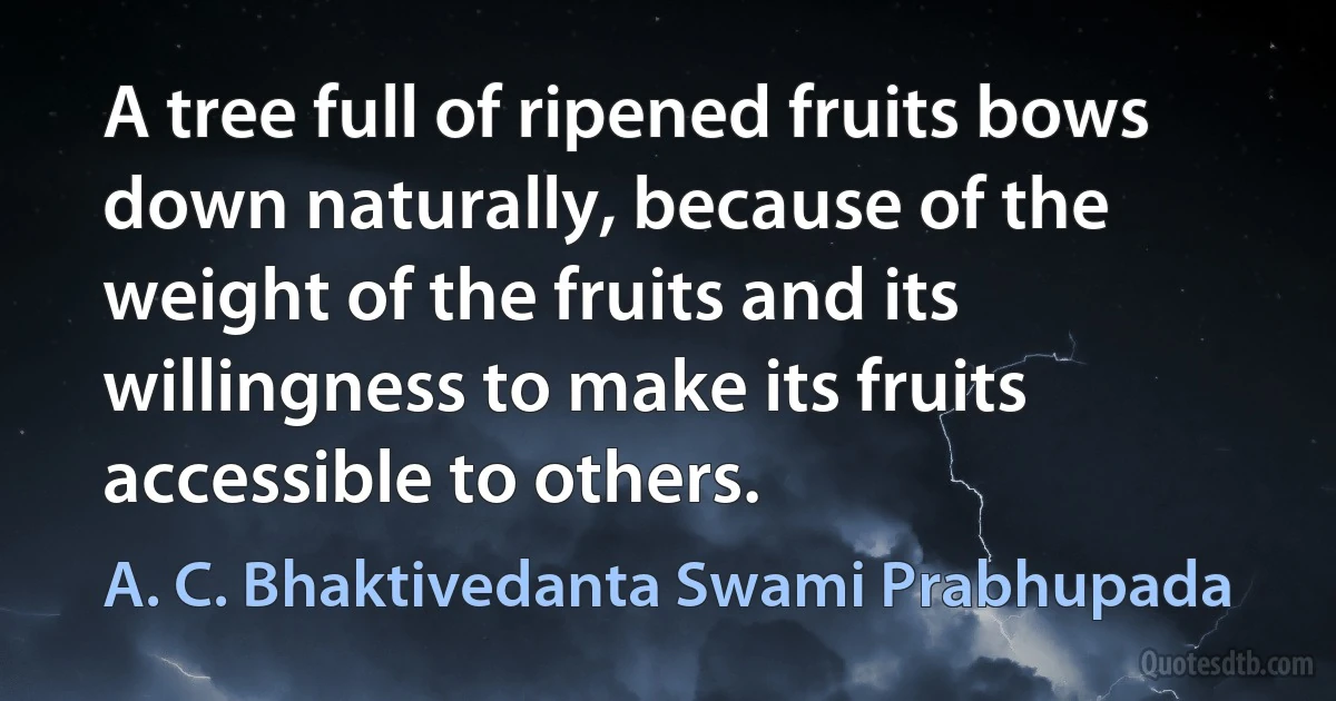 A tree full of ripened fruits bows down naturally, because of the weight of the fruits and its willingness to make its fruits accessible to others. (A. C. Bhaktivedanta Swami Prabhupada)