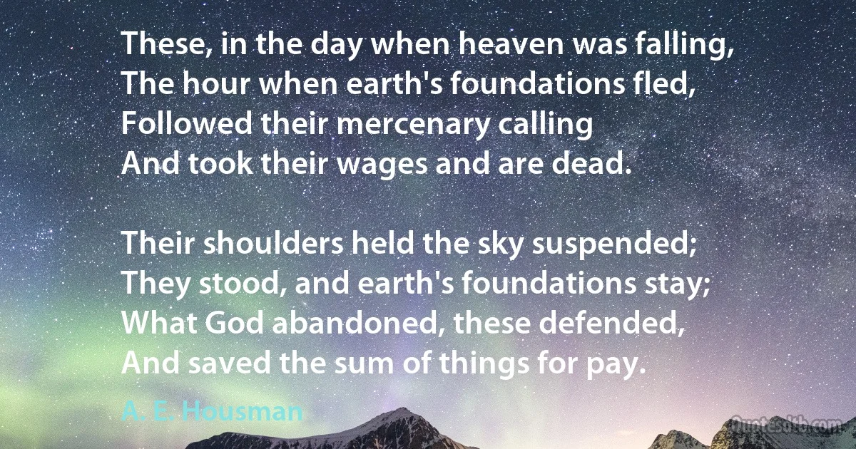 These, in the day when heaven was falling,
The hour when earth's foundations fled,
Followed their mercenary calling
And took their wages and are dead.

Their shoulders held the sky suspended;
They stood, and earth's foundations stay;
What God abandoned, these defended,
And saved the sum of things for pay. (A. E. Housman)