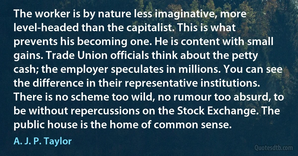 The worker is by nature less imaginative, more level-headed than the capitalist. This is what prevents his becoming one. He is content with small gains. Trade Union officials think about the petty cash; the employer speculates in millions. You can see the difference in their representative institutions. There is no scheme too wild, no rumour too absurd, to be without repercussions on the Stock Exchange. The public house is the home of common sense. (A. J. P. Taylor)