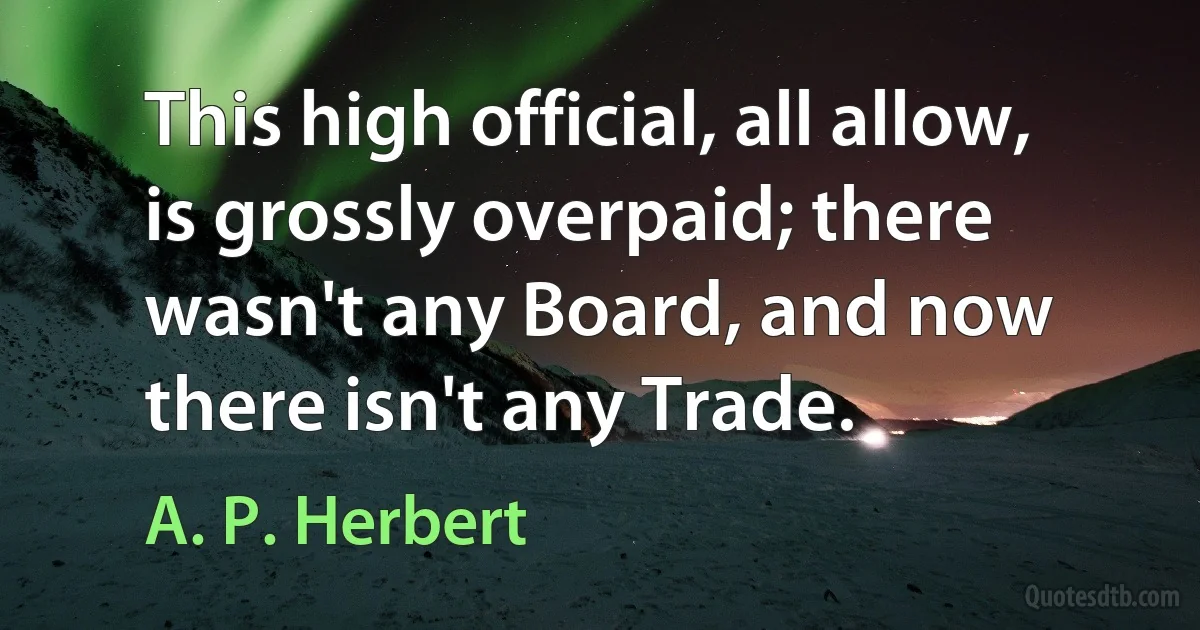 This high official, all allow, is grossly overpaid; there wasn't any Board, and now there isn't any Trade. (A. P. Herbert)