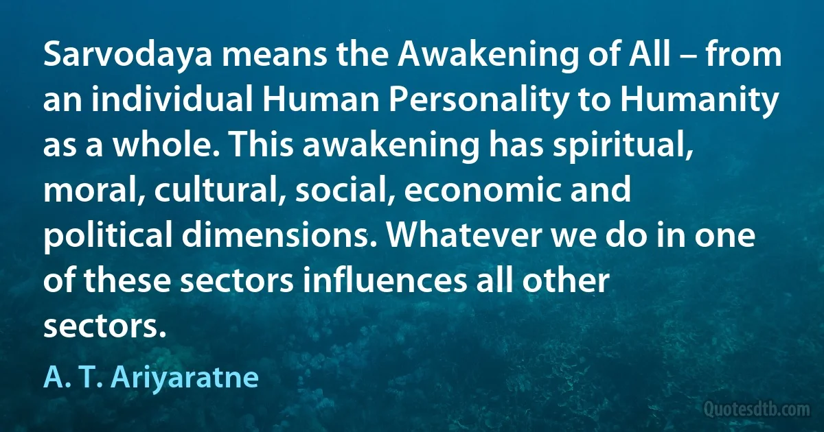 Sarvodaya means the Awakening of All – from an individual Human Personality to Humanity as a whole. This awakening has spiritual, moral, cultural, social, economic and political dimensions. Whatever we do in one of these sectors influences all other sectors. (A. T. Ariyaratne)