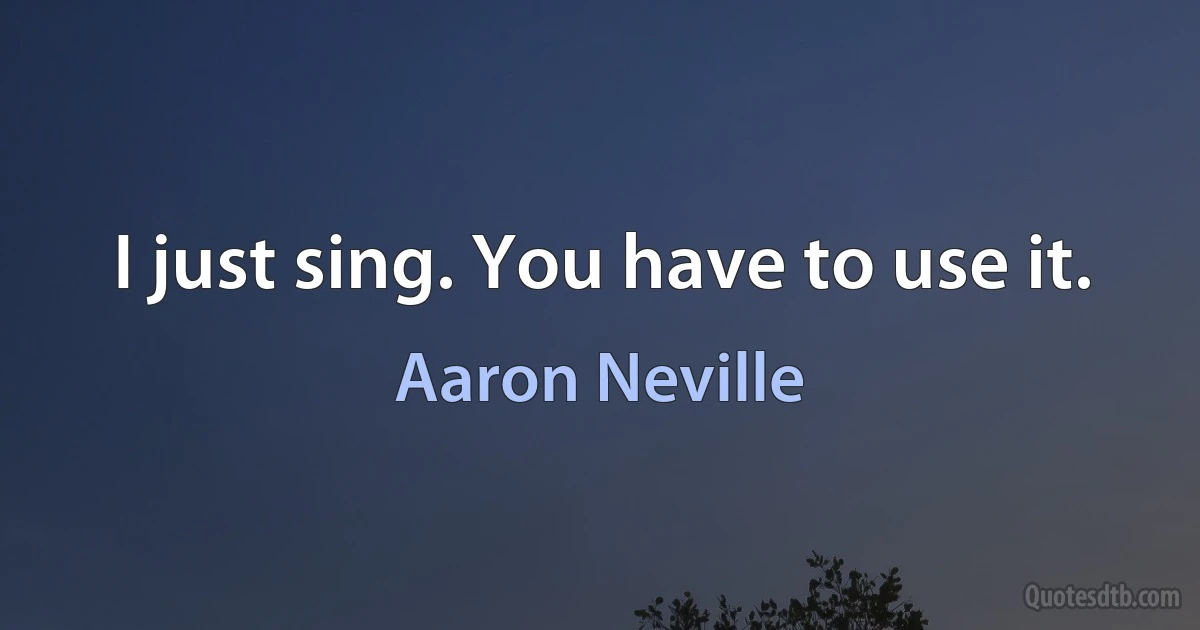 I just sing. You have to use it. (Aaron Neville)