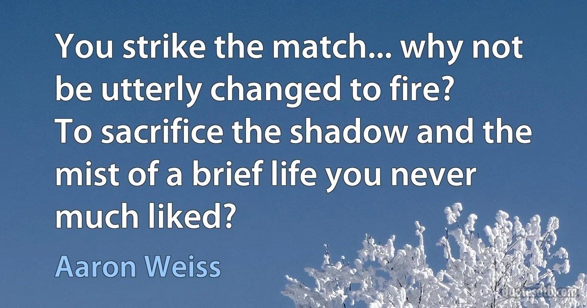 You strike the match... why not be utterly changed to fire?
To sacrifice the shadow and the mist of a brief life you never much liked? (Aaron Weiss)