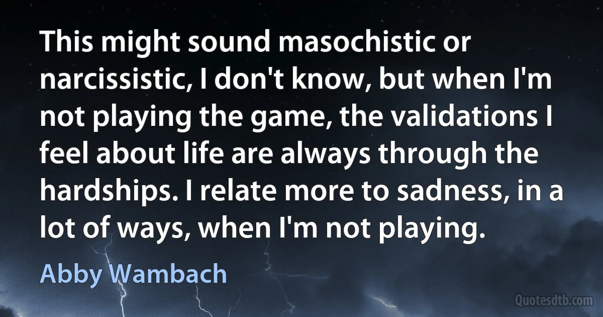 This might sound masochistic or narcissistic‚ I don't know‚ but when I'm not playing the game‚ the validations I feel about life are always through the hardships. I relate more to sadness‚ in a lot of ways‚ when I'm not playing. (Abby Wambach)