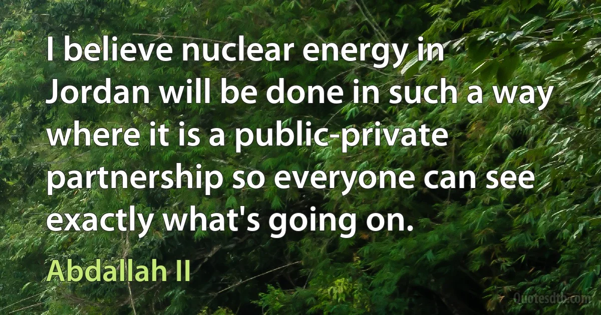 I believe nuclear energy in Jordan will be done in such a way where it is a public-private partnership so everyone can see exactly what's going on. (Abdallah II)