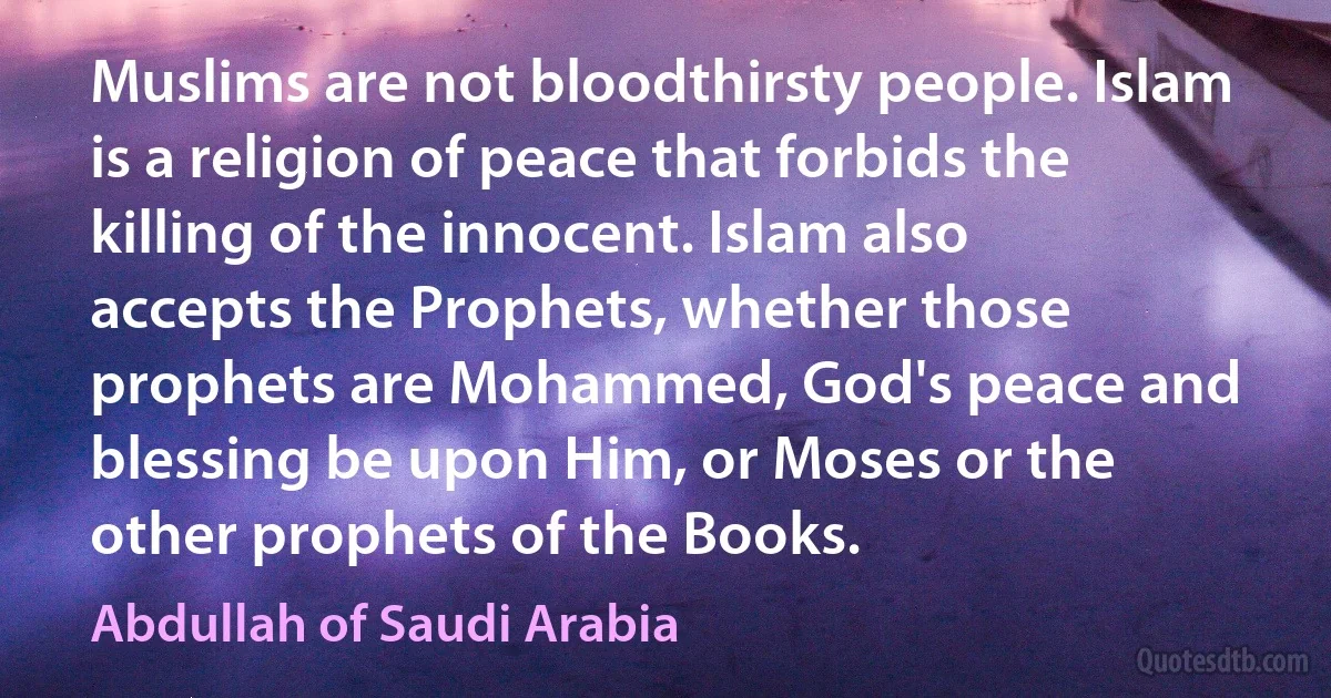 Muslims are not bloodthirsty people. Islam is a religion of peace that forbids the killing of the innocent. Islam also accepts the Prophets, whether those prophets are Mohammed, God's peace and blessing be upon Him, or Moses or the other prophets of the Books. (Abdullah of Saudi Arabia)