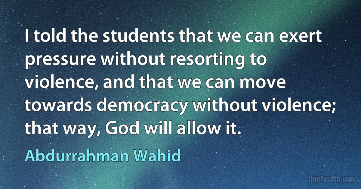 I told the students that we can exert pressure without resorting to violence, and that we can move towards democracy without violence; that way, God will allow it. (Abdurrahman Wahid)