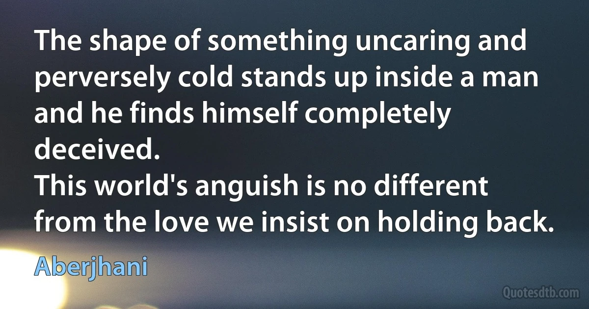 The shape of something uncaring and
perversely cold stands up inside a man
and he finds himself completely deceived.
This world's anguish is no different
from the love we insist on holding back. (Aberjhani)