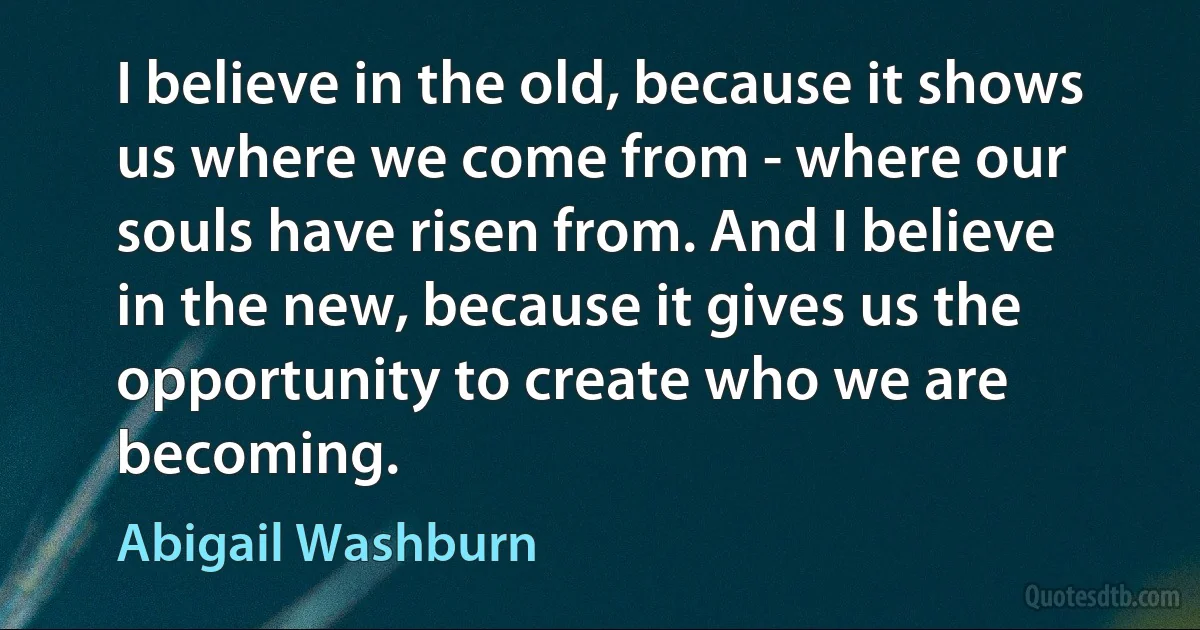 I believe in the old, because it shows us where we come from - where our souls have risen from. And I believe in the new, because it gives us the opportunity to create who we are becoming. (Abigail Washburn)