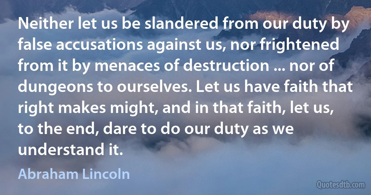 Neither let us be slandered from our duty by false accusations against us, nor frightened from it by menaces of destruction ... nor of dungeons to ourselves. Let us have faith that right makes might, and in that faith, let us, to the end, dare to do our duty as we understand it. (Abraham Lincoln)