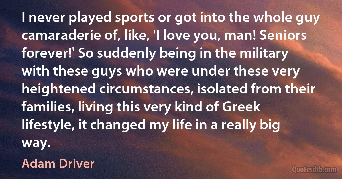 I never played sports or got into the whole guy camaraderie of, like, 'I love you, man! Seniors forever!' So suddenly being in the military with these guys who were under these very heightened circumstances, isolated from their families, living this very kind of Greek lifestyle, it changed my life in a really big way. (Adam Driver)