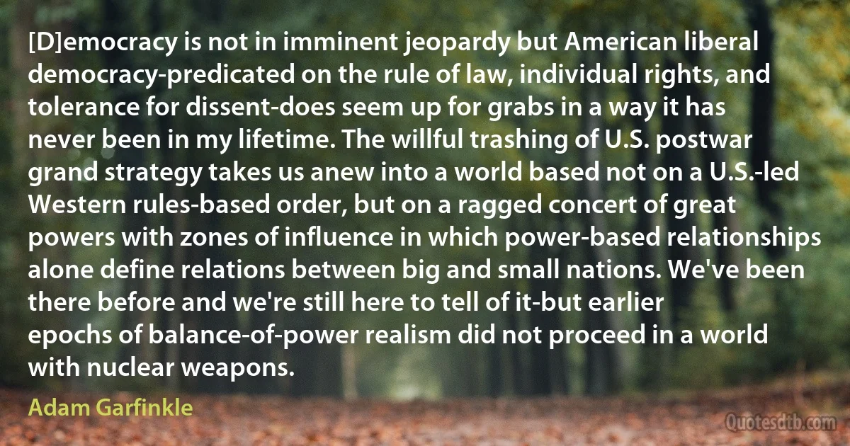 [D]emocracy is not in imminent jeopardy but American liberal democracy-predicated on the rule of law, individual rights, and tolerance for dissent-does seem up for grabs in a way it has never been in my lifetime. The willful trashing of U.S. postwar grand strategy takes us anew into a world based not on a U.S.-led Western rules-based order, but on a ragged concert of great powers with zones of influence in which power-based relationships alone define relations between big and small nations. We've been there before and we're still here to tell of it-but earlier epochs of balance-of-power realism did not proceed in a world with nuclear weapons. (Adam Garfinkle)