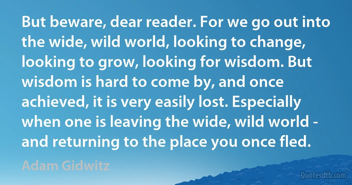 But beware, dear reader. For we go out into the wide, wild world, looking to change, looking to grow, looking for wisdom. But wisdom is hard to come by, and once achieved, it is very easily lost. Especially when one is leaving the wide, wild world - and returning to the place you once fled. (Adam Gidwitz)