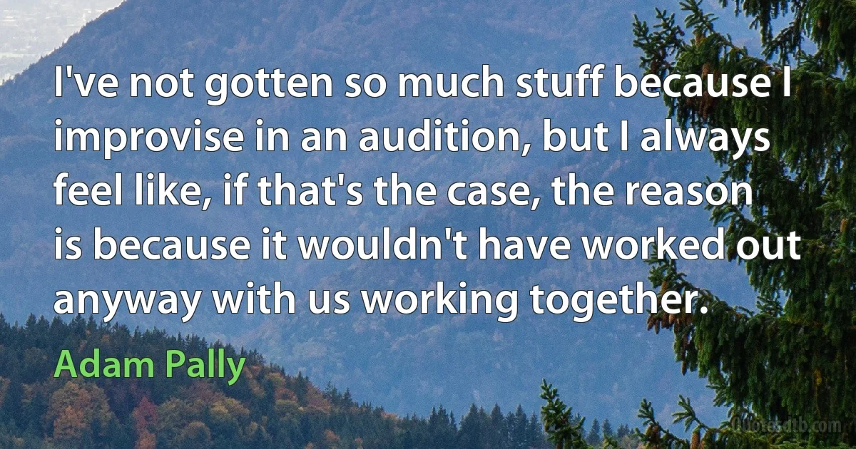 I've not gotten so much stuff because I improvise in an audition, but I always feel like, if that's the case, the reason is because it wouldn't have worked out anyway with us working together. (Adam Pally)