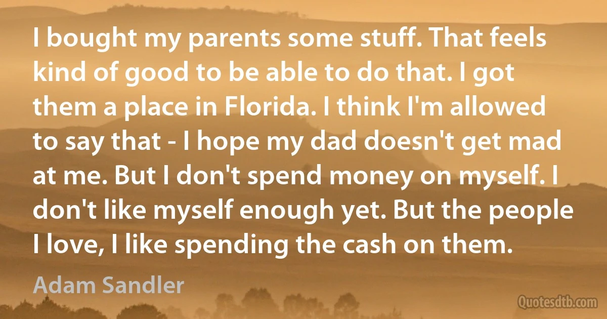 I bought my parents some stuff. That feels kind of good to be able to do that. I got them a place in Florida. I think I'm allowed to say that - I hope my dad doesn't get mad at me. But I don't spend money on myself. I don't like myself enough yet. But the people I love, I like spending the cash on them. (Adam Sandler)