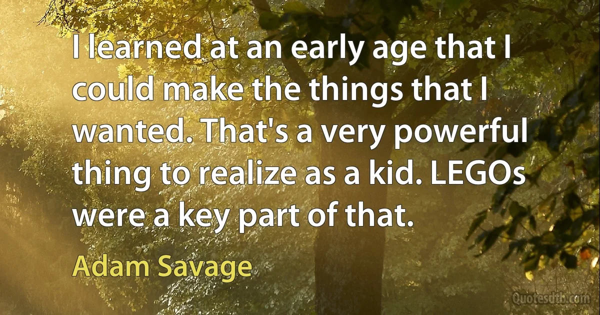 I learned at an early age that I could make the things that I wanted. That's a very powerful thing to realize as a kid. LEGOs were a key part of that. (Adam Savage)