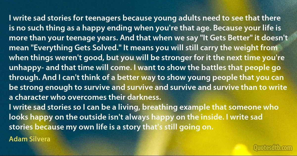 I write sad stories for teenagers because young adults need to see that there is no such thing as a happy ending when you're that age. Because your life is more than your teenage years. And that when we say "It Gets Better" it doesn't mean "Everything Gets Solved." It means you will still carry the weight from when things weren't good, but you will be stronger for it the next time you're unhappy- and that time will come. I want to show the battles that people go through. And I can't think of a better way to show young people that you can be strong enough to survive and survive and survive and survive than to write a character who overcomes their darkness.
I write sad stories so I can be a living, breathing example that someone who looks happy on the outside isn't always happy on the inside. I write sad stories because my own life is a story that's still going on. (Adam Silvera)