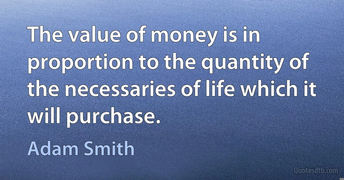 The value of money is in proportion to the quantity of the necessaries of life which it will purchase. (Adam Smith)