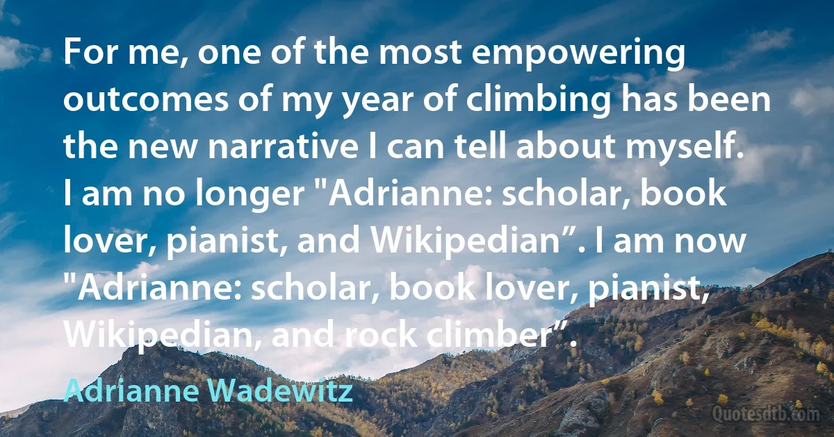 For me, one of the most empowering outcomes of my year of climbing has been the new narrative I can tell about myself. I am no longer "Adrianne: scholar, book lover, pianist, and Wikipedian”. I am now "Adrianne: scholar, book lover, pianist, Wikipedian, and rock climber”. (Adrianne Wadewitz)