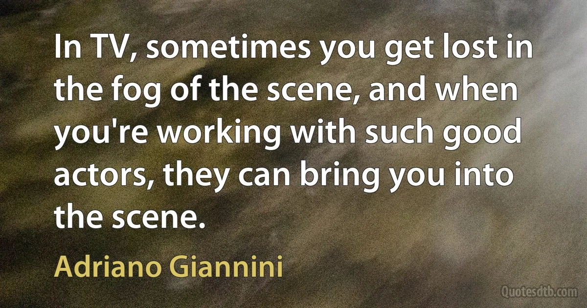 In TV, sometimes you get lost in the fog of the scene, and when you're working with such good actors, they can bring you into the scene. (Adriano Giannini)