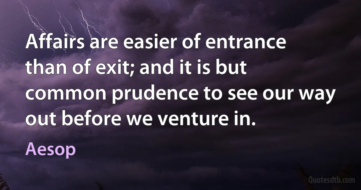 Affairs are easier of entrance than of exit; and it is but common prudence to see our way out before we venture in. (Aesop)