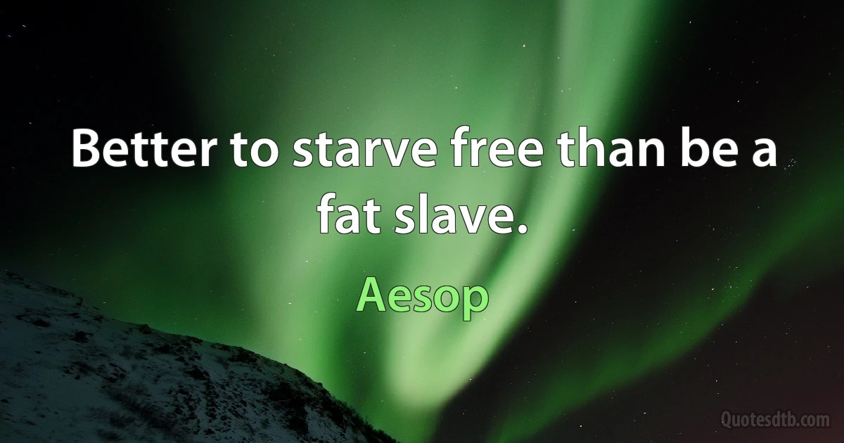 Better to starve free than be a fat slave. (Aesop)