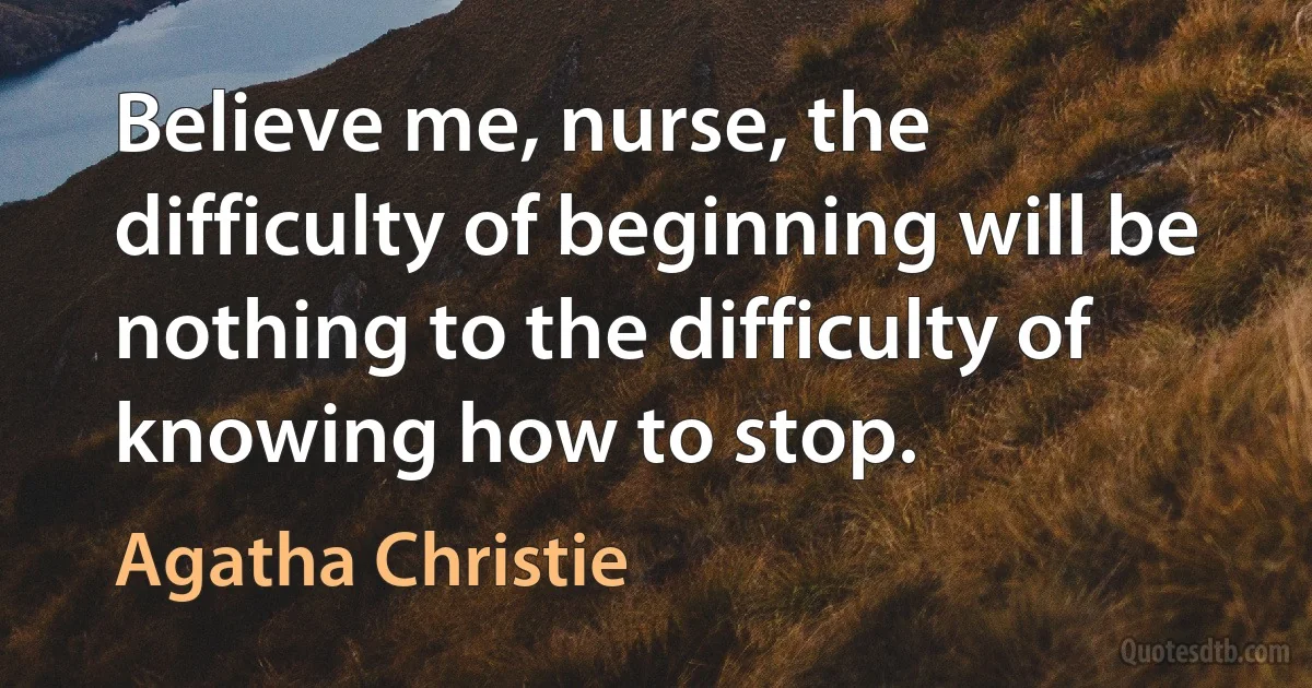 Believe me, nurse, the difficulty of beginning will be nothing to the difficulty of knowing how to stop. (Agatha Christie)