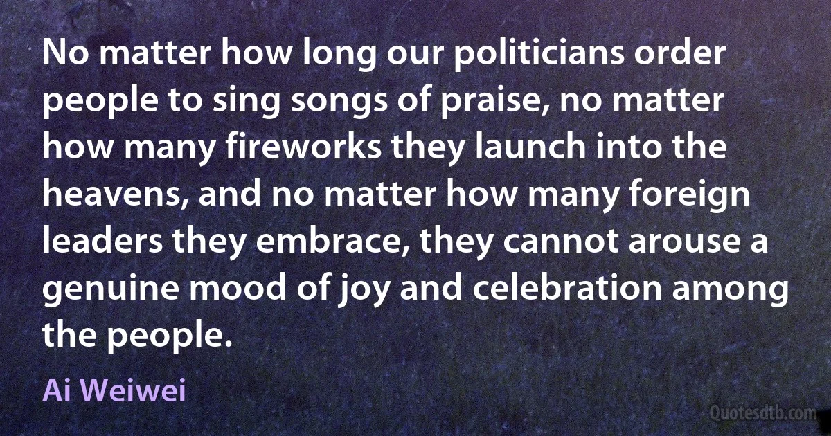 No matter how long our politicians order people to sing songs of praise, no matter how many fireworks they launch into the heavens, and no matter how many foreign leaders they embrace, they cannot arouse a genuine mood of joy and celebration among the people. (Ai Weiwei)