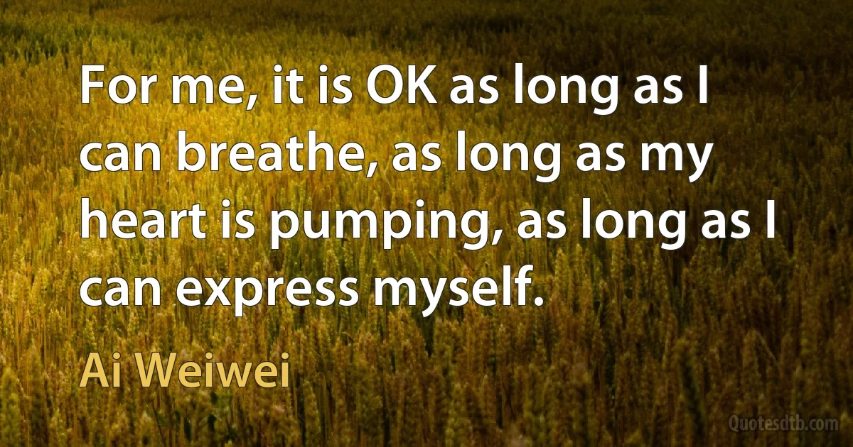 For me, it is OK as long as I can breathe, as long as my heart is pumping, as long as I can express myself. (Ai Weiwei)