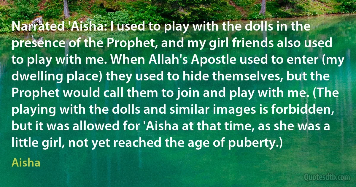 Narrated 'Aisha: I used to play with the dolls in the presence of the Prophet, and my girl friends also used to play with me. When Allah's Apostle used to enter (my dwelling place) they used to hide themselves, but the Prophet would call them to join and play with me. (The playing with the dolls and similar images is forbidden, but it was allowed for 'Aisha at that time, as she was a little girl, not yet reached the age of puberty.) (Aisha)