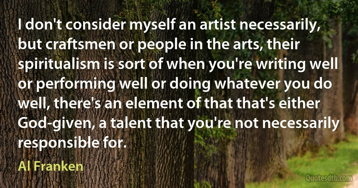 I don't consider myself an artist necessarily, but craftsmen or people in the arts, their spiritualism is sort of when you're writing well or performing well or doing whatever you do well, there's an element of that that's either God-given, a talent that you're not necessarily responsible for. (Al Franken)