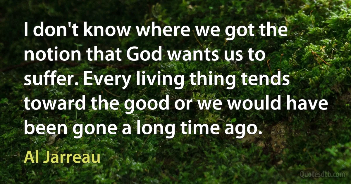 I don't know where we got the notion that God wants us to suffer. Every living thing tends toward the good or we would have been gone a long time ago. (Al Jarreau)