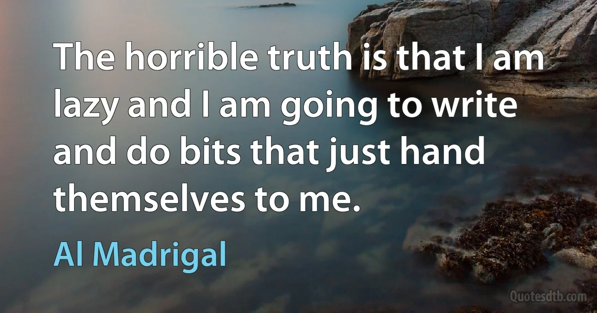 The horrible truth is that I am lazy and I am going to write and do bits that just hand themselves to me. (Al Madrigal)