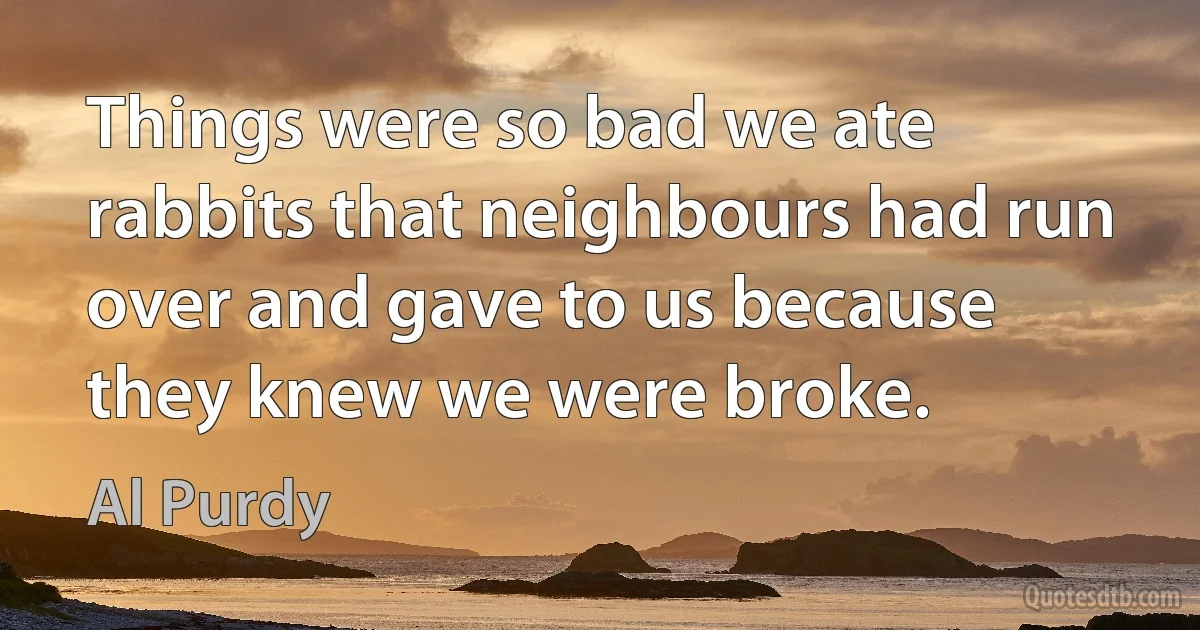 Things were so bad we ate rabbits that neighbours had run over and gave to us because they knew we were broke. (Al Purdy)