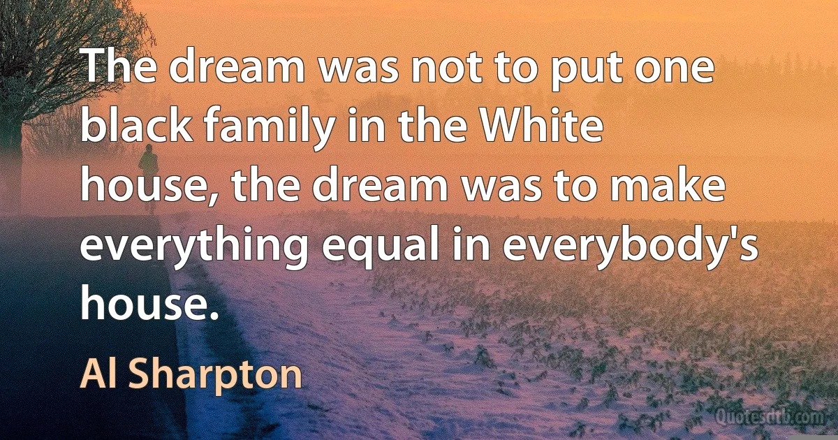 The dream was not to put one black family in the White house, the dream was to make everything equal in everybody's house. (Al Sharpton)