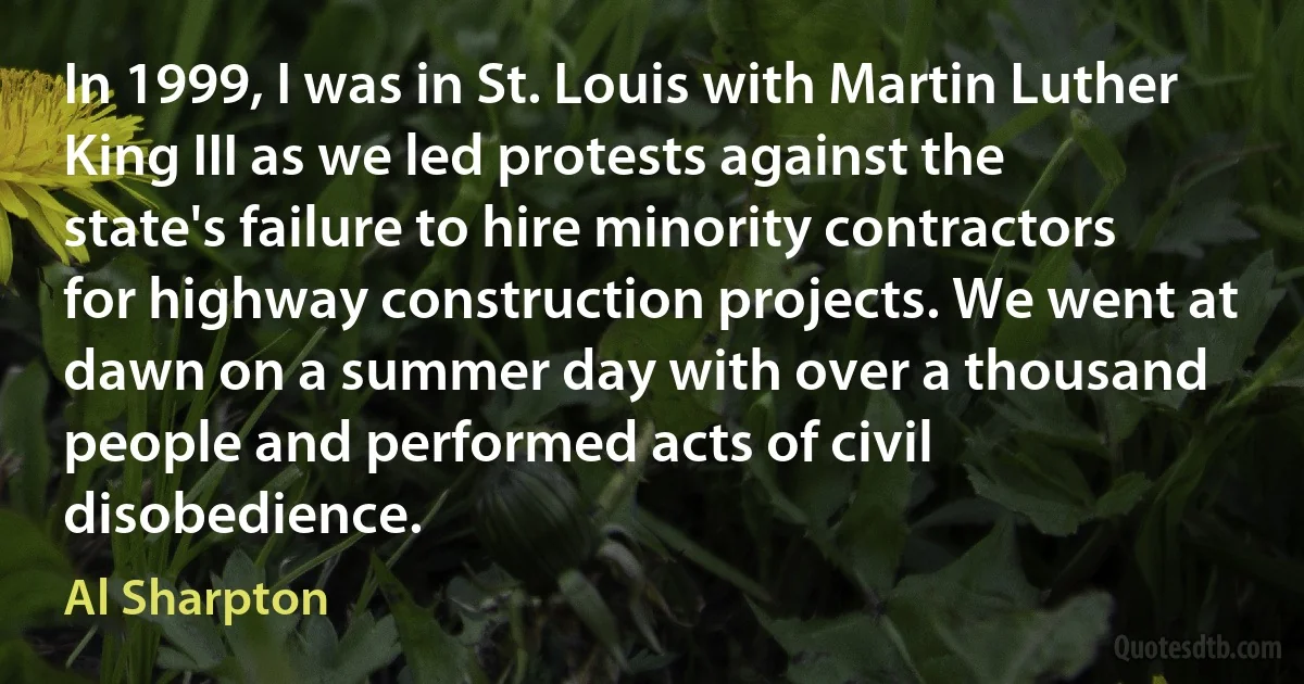 In 1999, I was in St. Louis with Martin Luther King III as we led protests against the state's failure to hire minority contractors for highway construction projects. We went at dawn on a summer day with over a thousand people and performed acts of civil disobedience. (Al Sharpton)