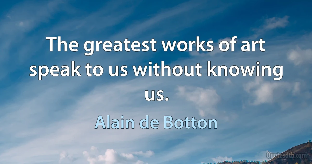 The greatest works of art speak to us without knowing us. (Alain de Botton)