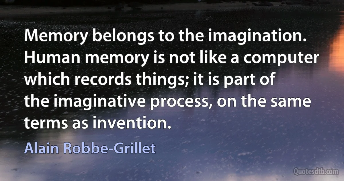 Memory belongs to the imagination. Human memory is not like a computer which records things; it is part of the imaginative process, on the same terms as invention. (Alain Robbe-Grillet)