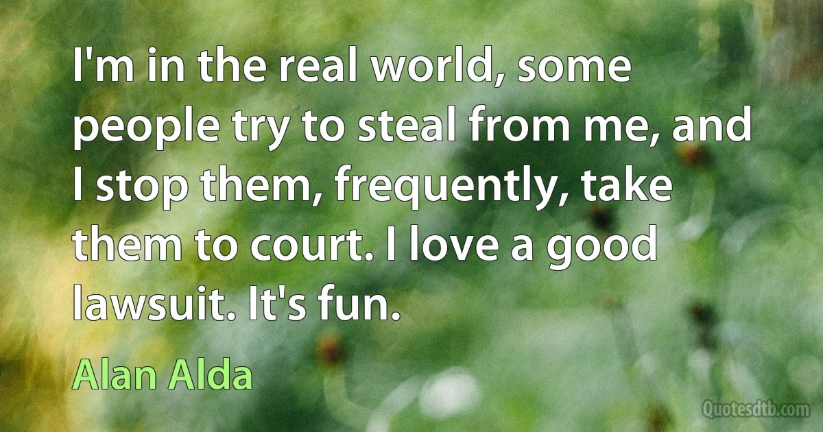 I'm in the real world, some people try to steal from me, and I stop them, frequently, take them to court. I love a good lawsuit. It's fun. (Alan Alda)