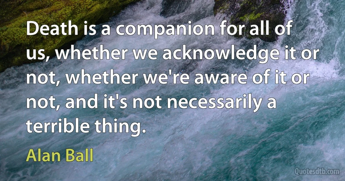 Death is a companion for all of us, whether we acknowledge it or not, whether we're aware of it or not, and it's not necessarily a terrible thing. (Alan Ball)