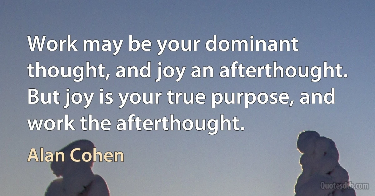 Work may be your dominant thought, and joy an afterthought. But joy is your true purpose, and work the afterthought. (Alan Cohen)