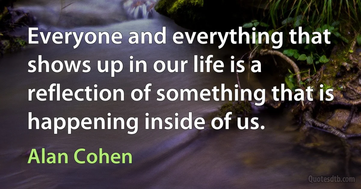 Everyone and everything that shows up in our life is a reflection of something that is happening inside of us. (Alan Cohen)