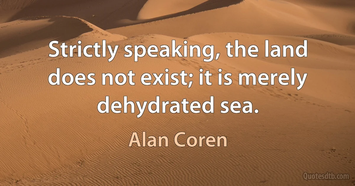 Strictly speaking, the land does not exist; it is merely dehydrated sea. (Alan Coren)