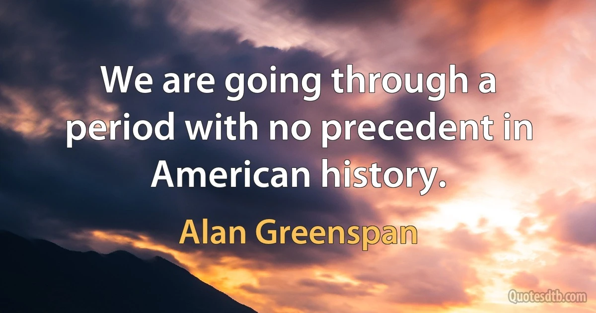 We are going through a period with no precedent in American history. (Alan Greenspan)