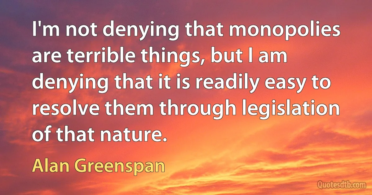 I'm not denying that monopolies are terrible things, but I am denying that it is readily easy to resolve them through legislation of that nature. (Alan Greenspan)