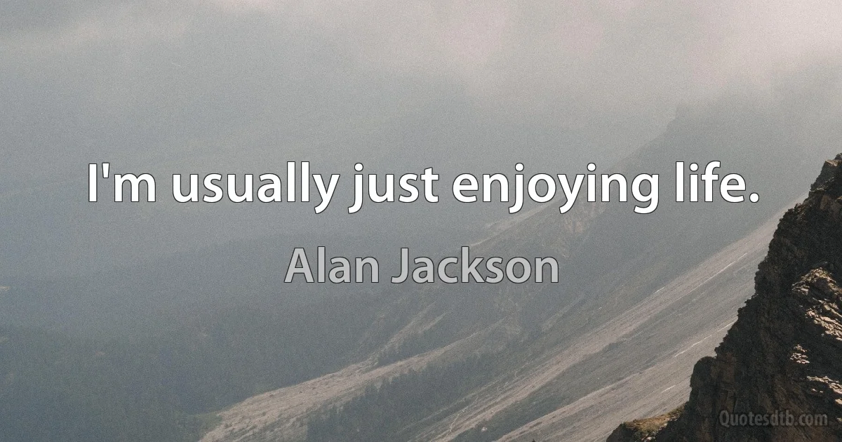 I'm usually just enjoying life. (Alan Jackson)